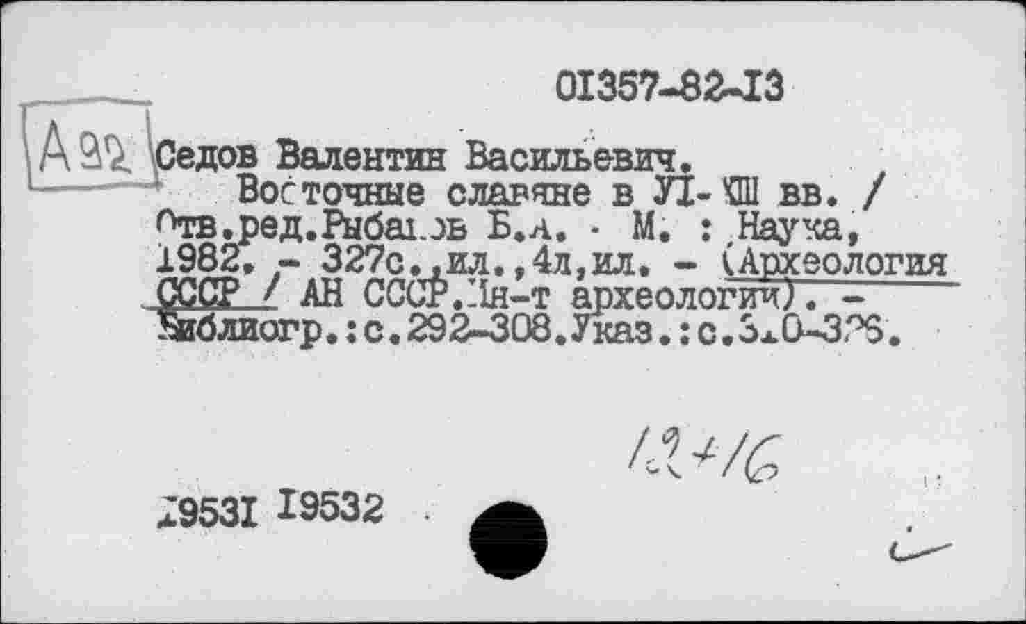 ﻿01357-8243
Седов Валентин Васильевич.
Восточные славяне в УІ-КШ вв. / Отв. ред. Рыбах, эв Б.а. • М. : Наука, 1982, - 327с. ,ил. ,4д,ил. - (Археология СССР / АН СССР.:ін-т археологии). -----
Зиблиогр. ; с. 292-308.Указ. : с.3x0-378.
л9531 19532
